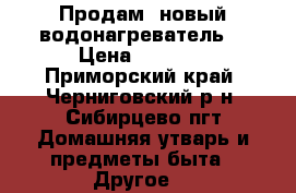 Продам  новый водонагреватель. › Цена ­ 7 500 - Приморский край, Черниговский р-н, Сибирцево пгт Домашняя утварь и предметы быта » Другое   